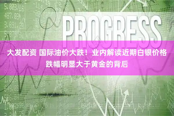 大发配资 国际油价大跌！业内解读近期白银价格跌幅明显大于黄金的背后