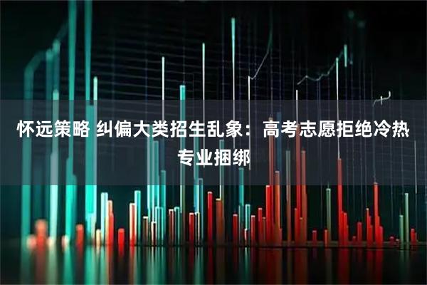 怀远策略 纠偏大类招生乱象：高考志愿拒绝冷热专业捆绑