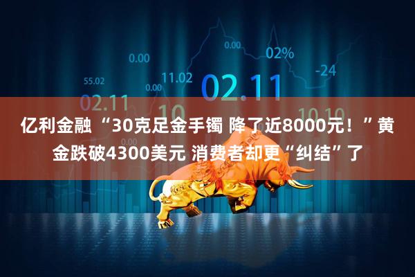 亿利金融 “30克足金手镯 降了近8000元！”黄金跌破4300美元 消费者却更“纠结”了
