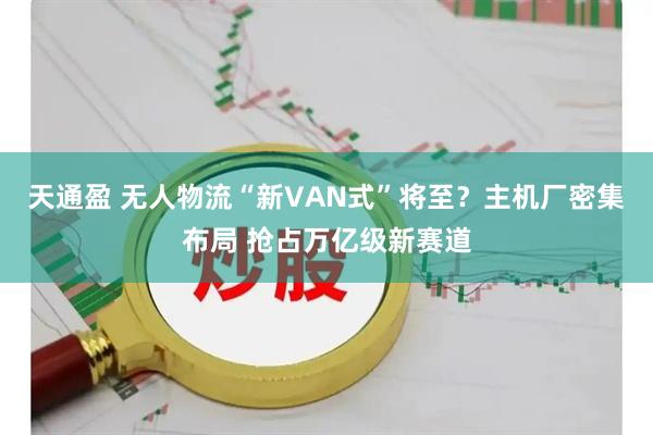 天通盈 无人物流“新VAN式”将至？主机厂密集布局 抢占万亿级新赛道