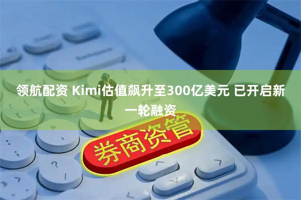 领航配资 Kimi估值飙升至300亿美元 已开启新一轮融资