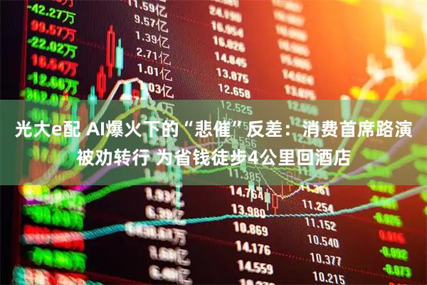 光大e配 AI爆火下的“悲催”反差：消费首席路演被劝转行 为省钱徒步4公里回酒店