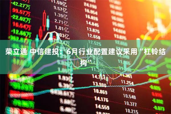 荣立通 中信建投：6月行业配置建议采用“杠铃结构”