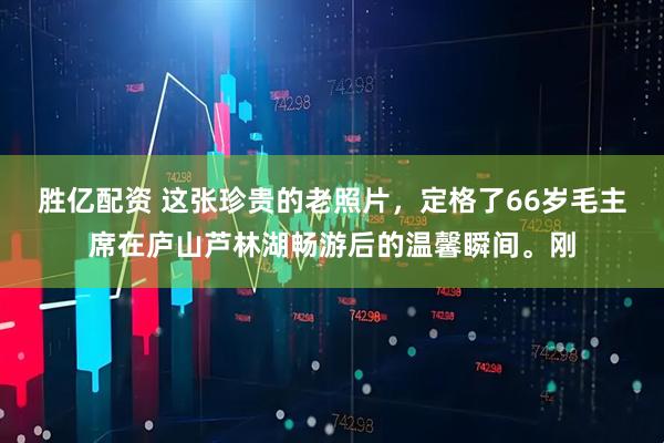 胜亿配资 这张珍贵的老照片，定格了66岁毛主席在庐山芦林湖畅游后的温馨瞬间。刚