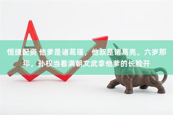 恒捷配资 他爹是诸葛瑾，他叔是诸葛亮。六岁那年，孙权当着满朝文武拿他爹的长脸开