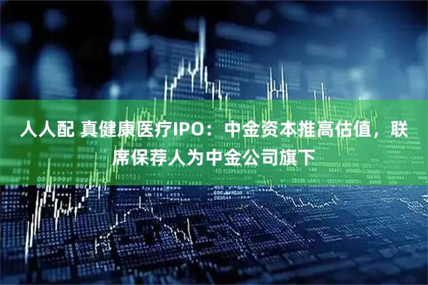人人配 真健康医疗IPO：中金资本推高估值，联席保荐人为中金公司旗下