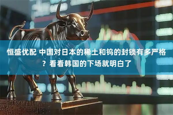 恒盛优配 中国对日本的稀土和钨的封锁有多严格?看看韩国的下场就明白了