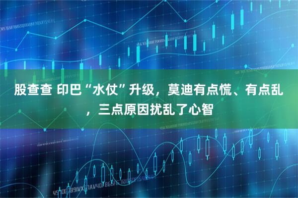 股查查 印巴“水仗”升级，莫迪有点慌、有点乱，三点原因扰乱了心智