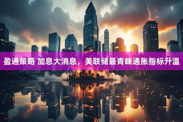 盈通策略 加息大消息,美联储最青睐通胀指标升温