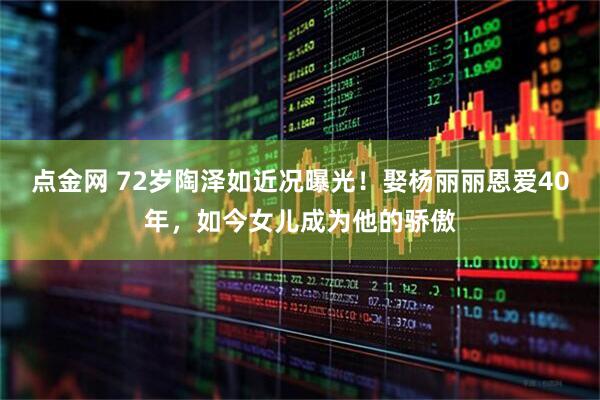 点金网 72岁陶泽如近况曝光！娶杨丽丽恩爱40年，如今女儿成为他的骄傲