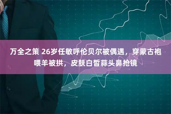 万全之策 26岁任敏呼伦贝尔被偶遇，穿蒙古袍喂羊被拱，皮肤白皙蒜头鼻抢镜