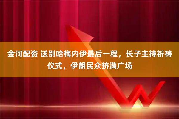 金河配资 送别哈梅内伊最后一程，长子主持祈祷仪式，伊朗民众挤满广场