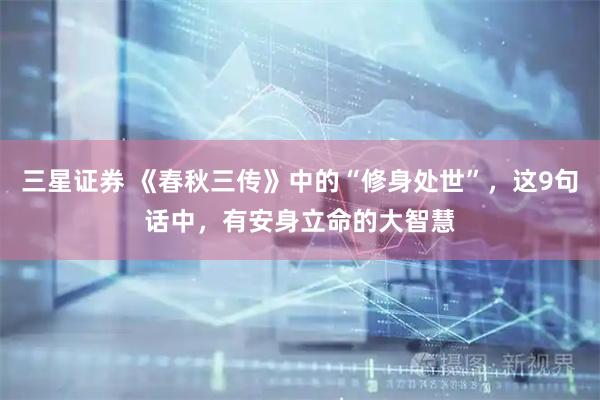 三星证券 《春秋三传》中的“修身处世”，这9句话中，有安身立命的大智慧