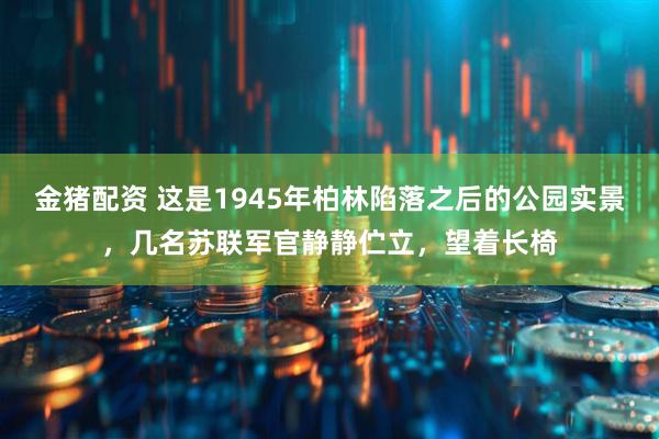 金猪配资 这是1945年柏林陷落之后的公园实景，几名苏联军官静静伫立，望着长椅