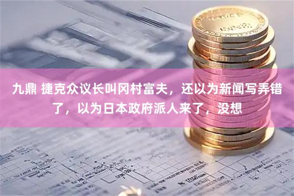 九鼎 捷克众议长叫冈村富夫，还以为新闻写弄错了，以为日本政府派人来了，没想