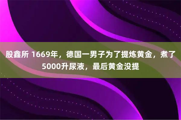 股鑫所 1669年，德国一男子为了提炼黄金，煮了5000升尿液，最后黄金没提
