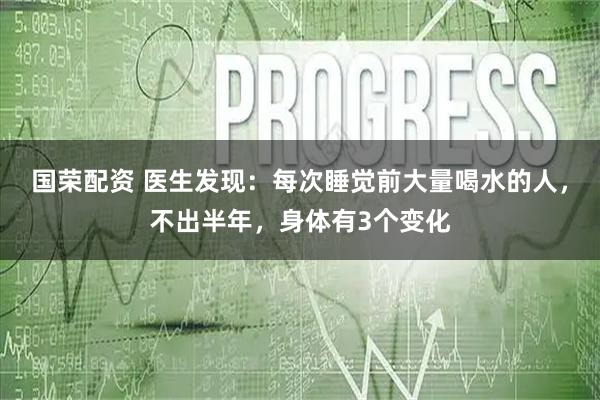 国荣配资 医生发现：每次睡觉前大量喝水的人，不出半年，身体有3个变化
