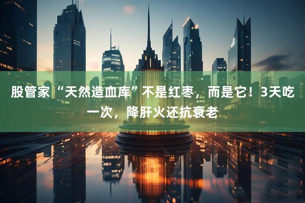 股管家 “天然造血库”不是红枣，而是它！3天吃一次，降肝火还抗衰老