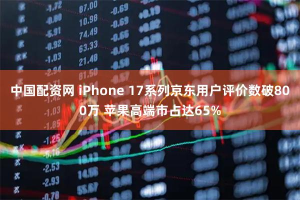 中国配资网 iPhone 17系列京东用户评价数破800万 苹果高端市占达65%