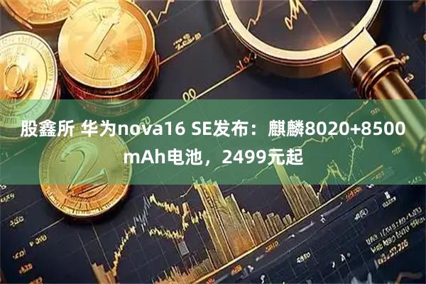股鑫所 华为nova16 SE发布：麒麟8020+8500mAh电池，2499元起