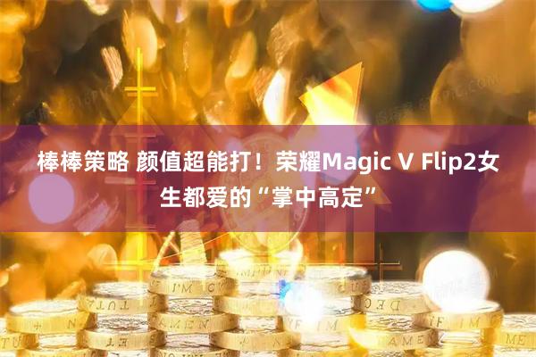 棒棒策略 颜值超能打！荣耀Magic V Flip2女生都爱的“掌中高定”