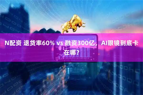 N配资 退货率60% vs 融资300亿，AI眼镜到底卡在哪？