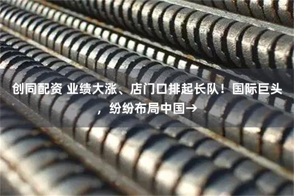 创同配资 业绩大涨、店门口排起长队!国际巨头,纷纷布局中国→