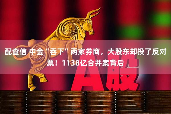 配查信 中金“吞下”两家券商，大股东却投了反对票！1138亿合并案背后
