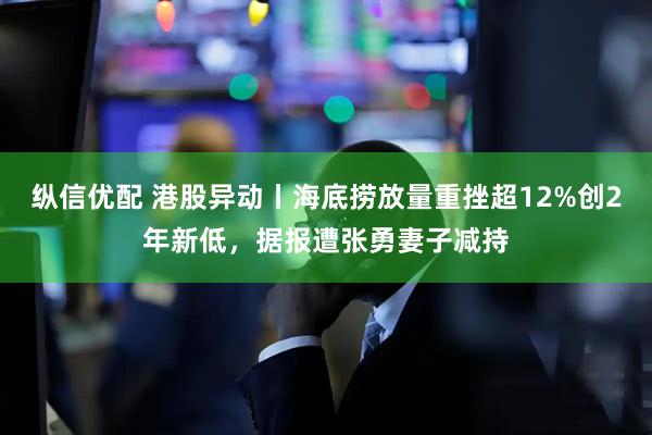 纵信优配 港股异动丨海底捞放量重挫超12%创2年新低,据报遭张勇妻子减持