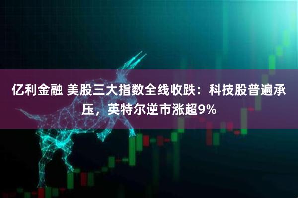 亿利金融 美股三大指数全线收跌：科技股普遍承压，英特尔逆市涨超9%